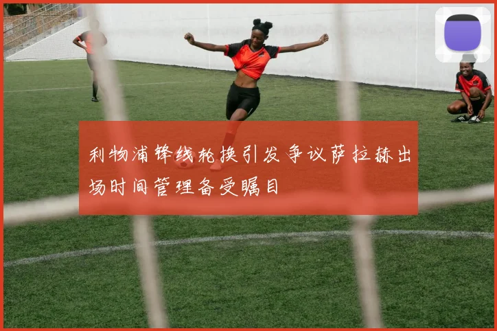利物浦锋线轮换引发争议萨拉赫出场时间管理备受瞩目