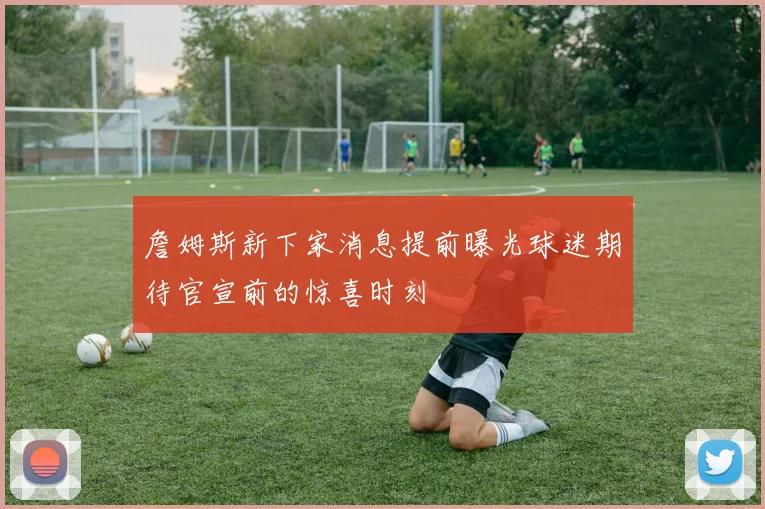 詹姆斯新下家消息提前曝光球迷期待官宣前的惊喜时刻