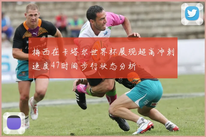 梅西在卡塔尔世界杯展现超高冲刺速度47时间步行状态分析