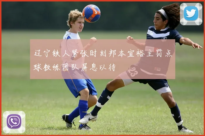 辽宁铁人紧张时刻邦本宜裕主罚点球教练团队屏息以待
