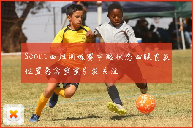 Scout回归训练赛中路状态回暖首发位置悬念重重引发关注