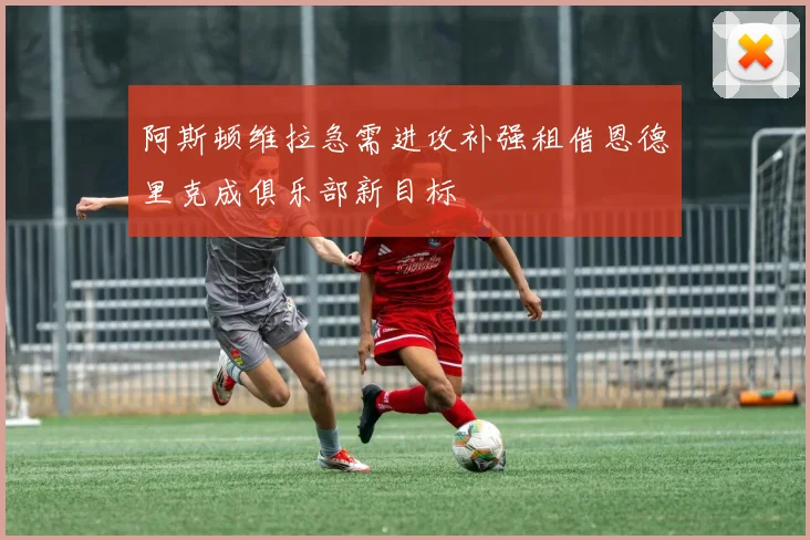 阿斯顿维拉急需进攻补强租借恩德里克成俱乐部新目标